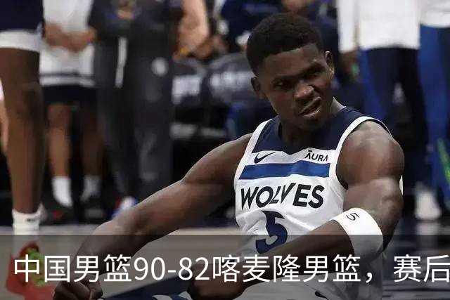 中国男篮90-82喀麦隆男篮，赛后球员表现评分：3满分2优秀 3及格