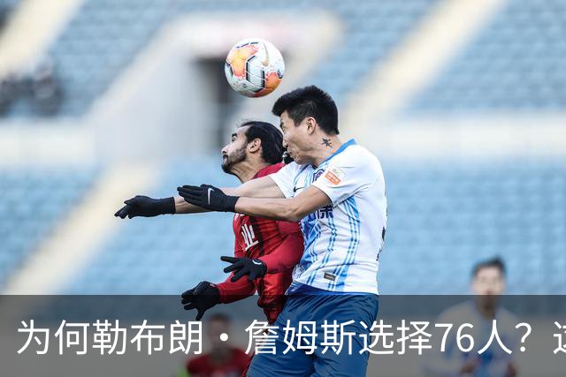为何勒布朗·詹姆斯选择76人？这是一条更艰难却更有意义的路